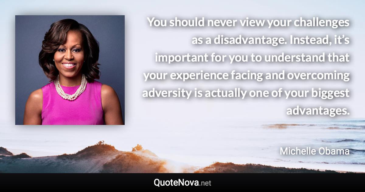 You should never view your challenges as a disadvantage. Instead, it’s important for you to understand that your experience facing and overcoming adversity is actually one of your biggest advantages. - Michelle Obama quote