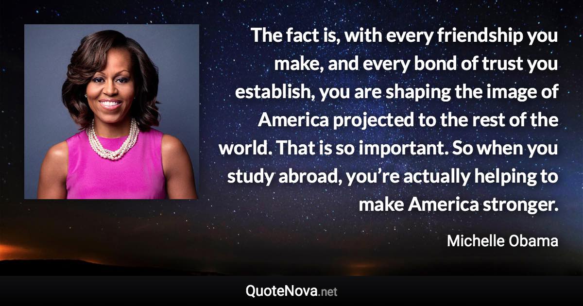 The fact is, with every friendship you make, and every bond of trust you establish, you are shaping the image of America projected to the rest of the world. That is so important. So when you study abroad, you’re actually helping to make America stronger. - Michelle Obama quote