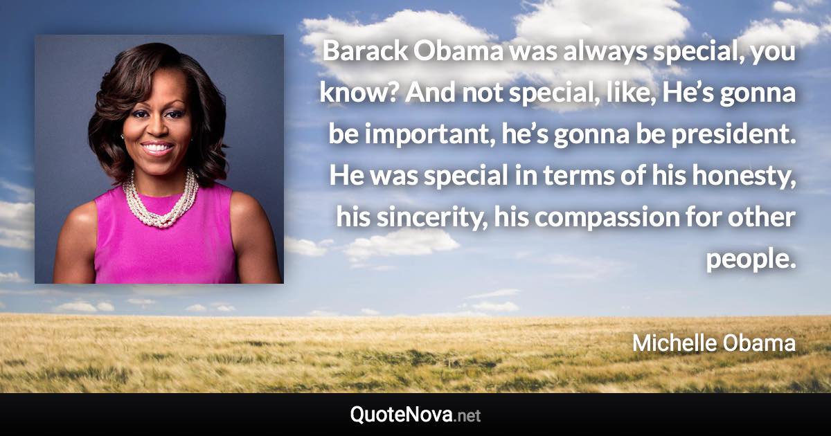 Barack Obama was always special, you know? And not special, like, He’s gonna be important, he’s gonna be president. He was special in terms of his honesty, his sincerity, his compassion for other people. - Michelle Obama quote