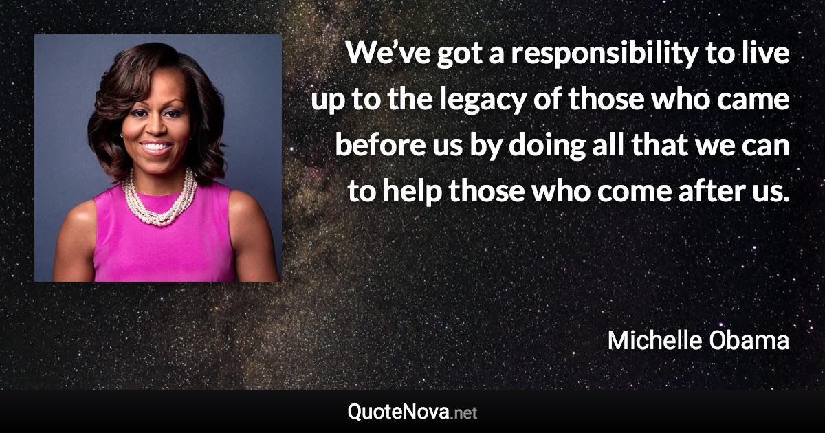 We’ve got a responsibility to live up to the legacy of those who came before us by doing all that we can to help those who come after us. - Michelle Obama quote