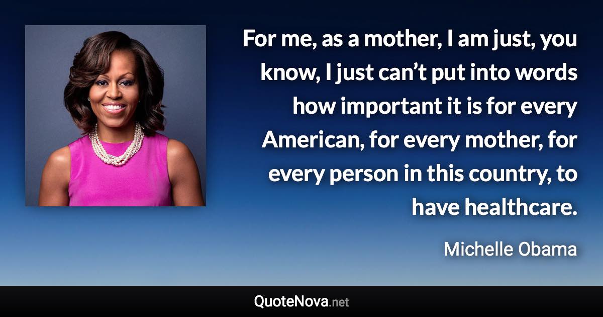 For me, as a mother, I am just, you know, I just can’t put into words how important it is for every American, for every mother, for every person in this country, to have healthcare. - Michelle Obama quote