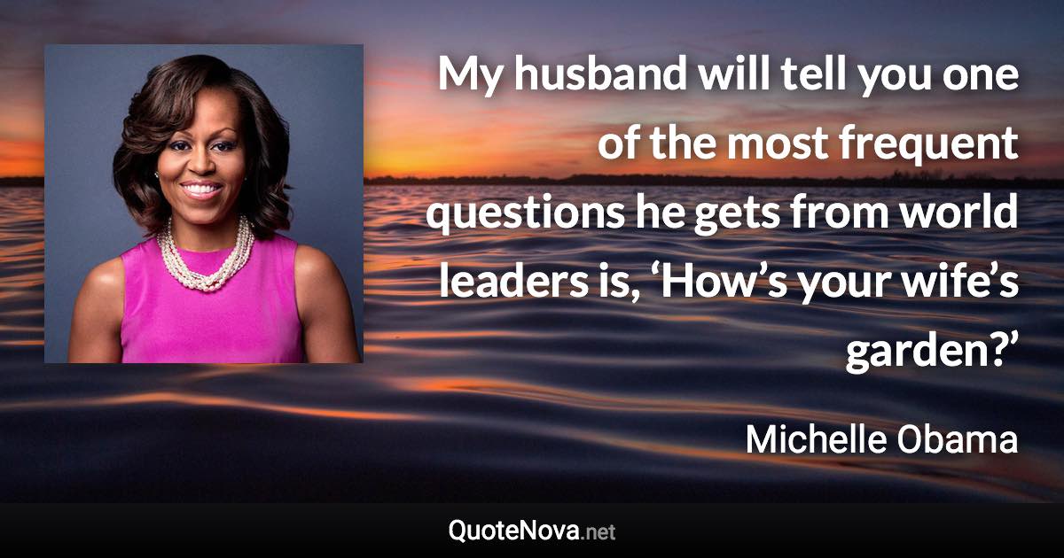 My husband will tell you one of the most frequent questions he gets from world leaders is, ‘How’s your wife’s garden?’ - Michelle Obama quote