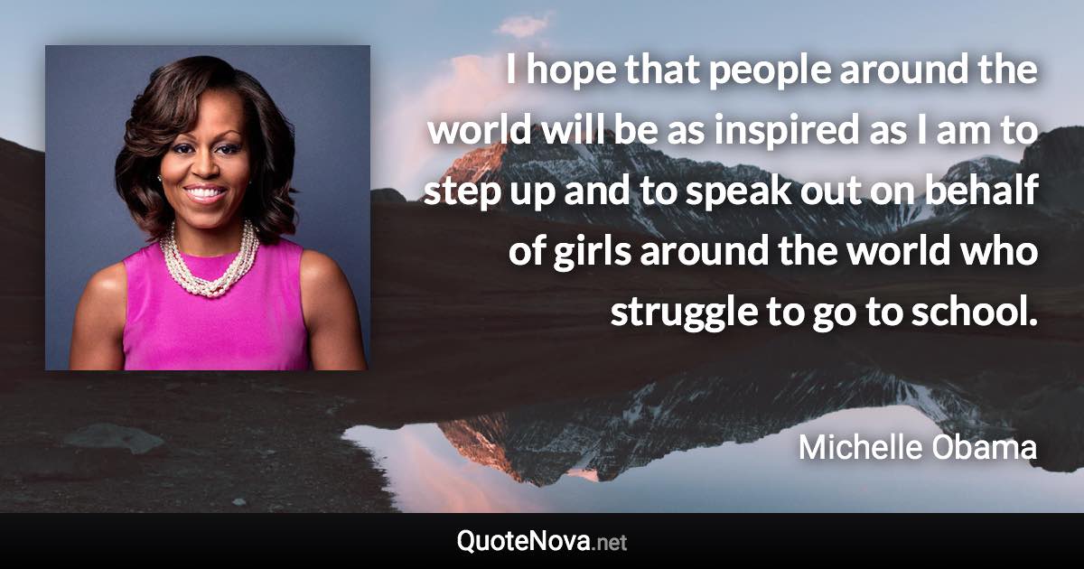 I hope that people around the world will be as inspired as I am to step up and to speak out on behalf of girls around the world who struggle to go to school. - Michelle Obama quote