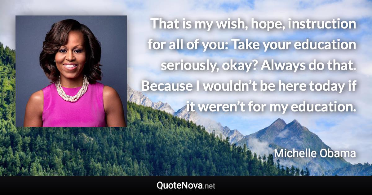 That is my wish, hope, instruction for all of you: Take your education seriously, okay? Always do that. Because I wouldn’t be here today if it weren’t for my education. - Michelle Obama quote