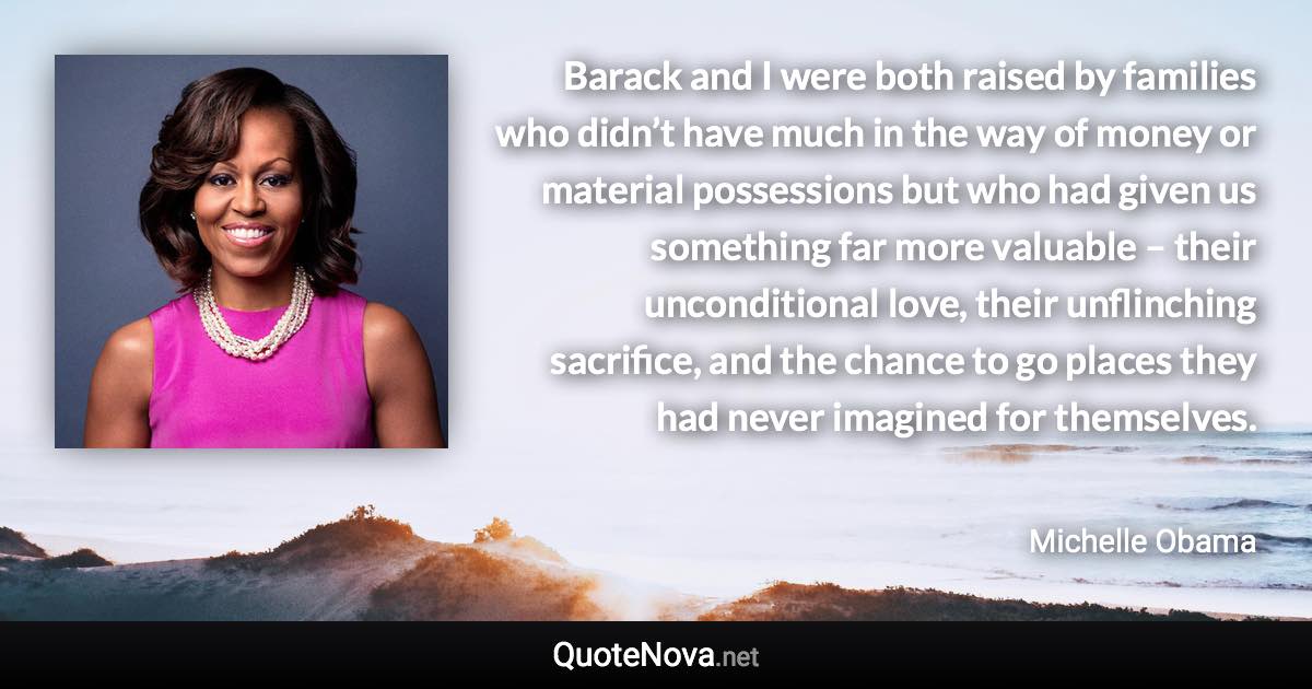 Barack and I were both raised by families who didn’t have much in the way of money or material possessions but who had given us something far more valuable – their unconditional love, their unflinching sacrifice, and the chance to go places they had never imagined for themselves. - Michelle Obama quote