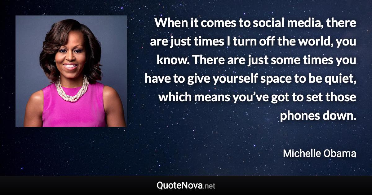 When it comes to social media, there are just times I turn off the world, you know. There are just some times you have to give yourself space to be quiet, which means you’ve got to set those phones down. - Michelle Obama quote