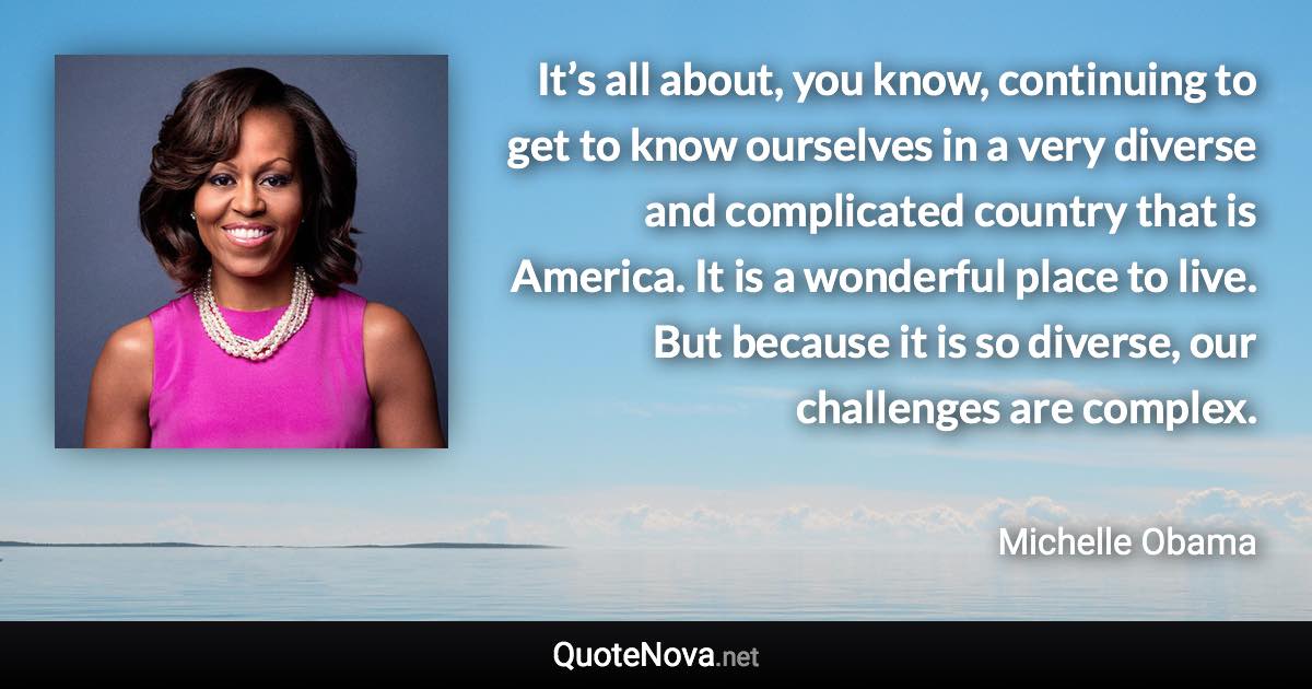 It’s all about, you know, continuing to get to know ourselves in a very diverse and complicated country that is America. It is a wonderful place to live. But because it is so diverse, our challenges are complex. - Michelle Obama quote