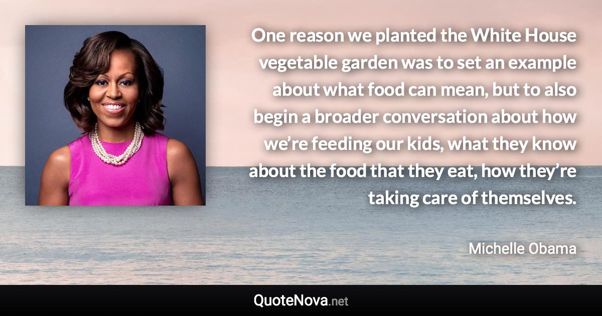 One reason we planted the White House vegetable garden was to set an example about what food can mean, but to also begin a broader conversation about how we’re feeding our kids, what they know about the food that they eat, how they’re taking care of themselves. - Michelle Obama quote