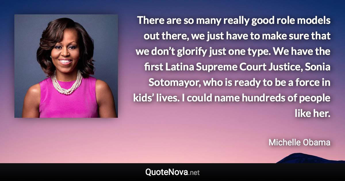 There are so many really good role models out there, we just have to make sure that we don’t glorify just one type. We have the first Latina Supreme Court Justice, Sonia Sotomayor, who is ready to be a force in kids’ lives. I could name hundreds of people like her. - Michelle Obama quote