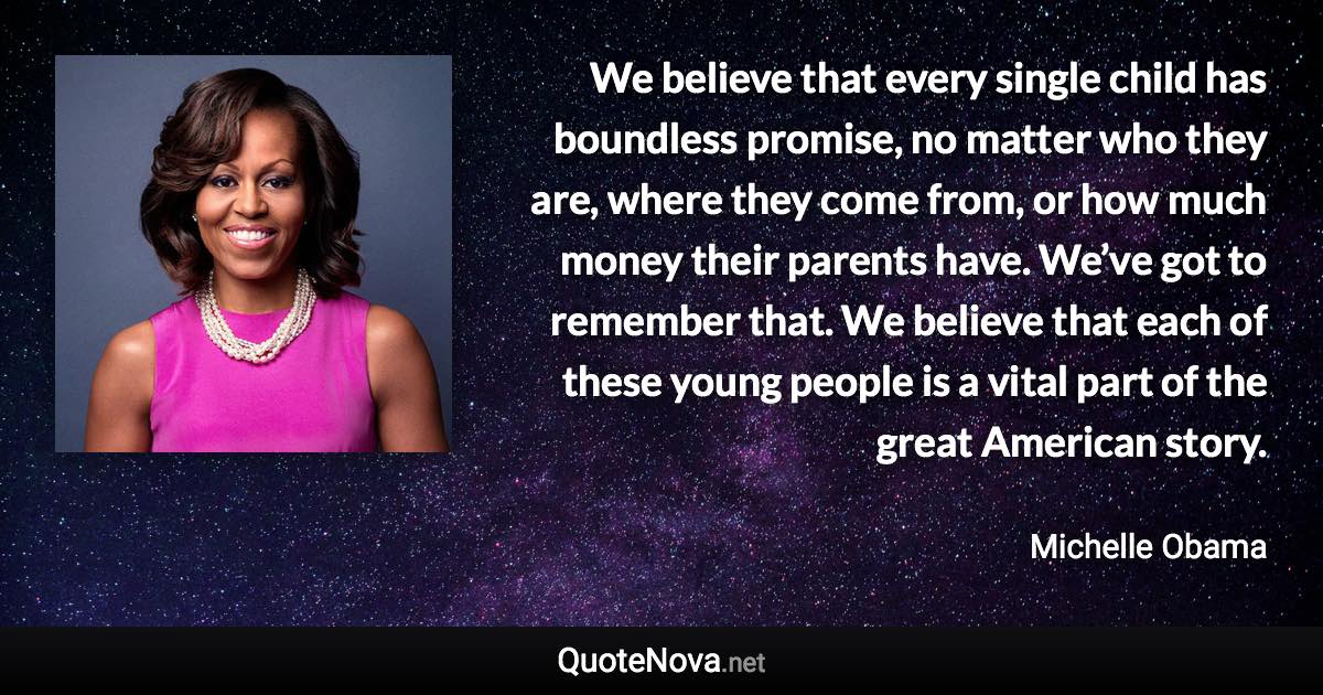 We believe that every single child has boundless promise, no matter who they are, where they come from, or how much money their parents have. We’ve got to remember that. We believe that each of these young people is a vital part of the great American story. - Michelle Obama quote