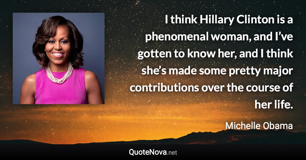 I think Hillary Clinton is a phenomenal woman, and I’ve gotten to know her, and I think she’s made some pretty major contributions over the course of her life. - Michelle Obama quote