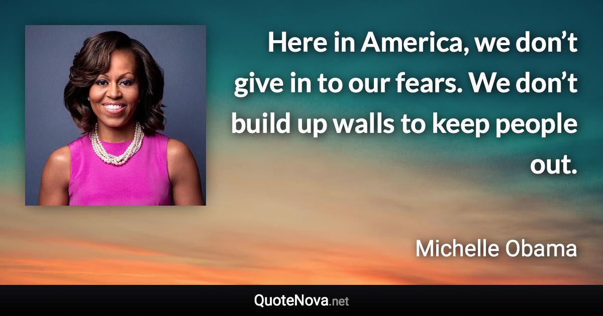 Here in America, we don’t give in to our fears. We don’t build up walls to keep people out. - Michelle Obama quote