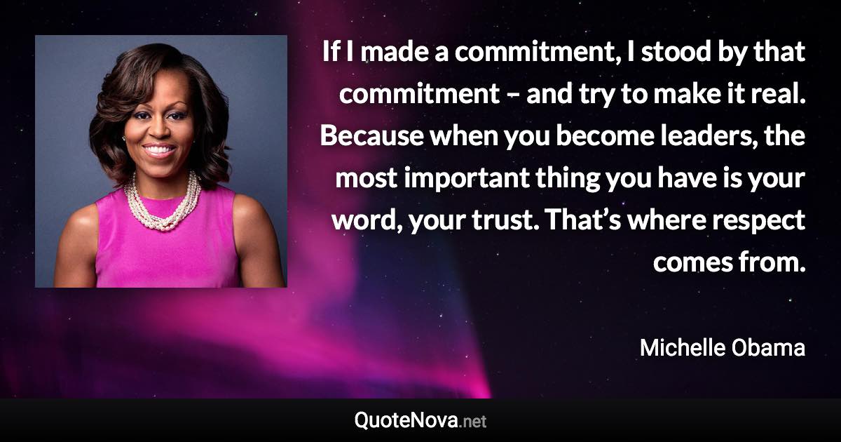 If I made a commitment, I stood by that commitment – and try to make it real. Because when you become leaders, the most important thing you have is your word, your trust. That’s where respect comes from. - Michelle Obama quote