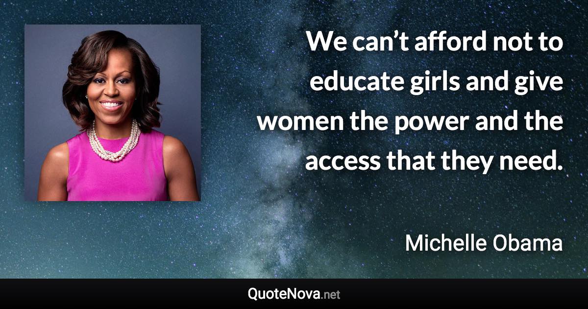 We can’t afford not to educate girls and give women the power and the access that they need. - Michelle Obama quote