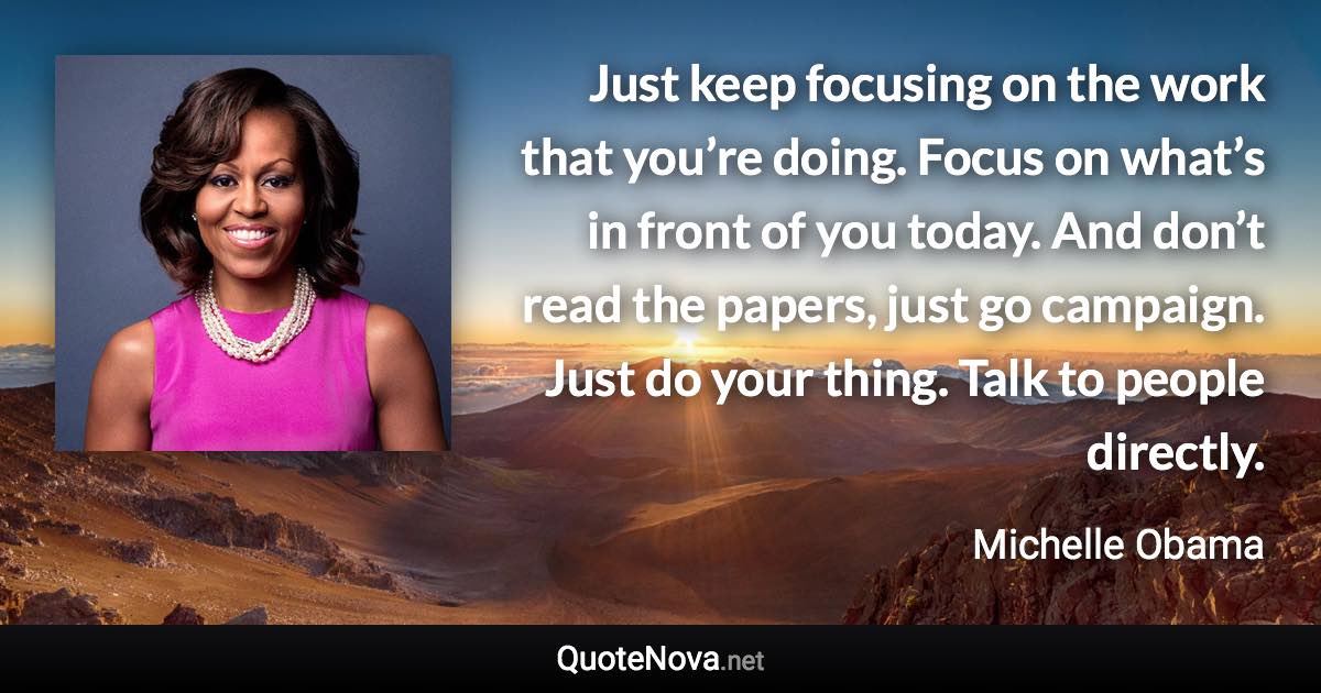 Just keep focusing on the work that you’re doing. Focus on what’s in front of you today. And don’t read the papers, just go campaign. Just do your thing. Talk to people directly. - Michelle Obama quote