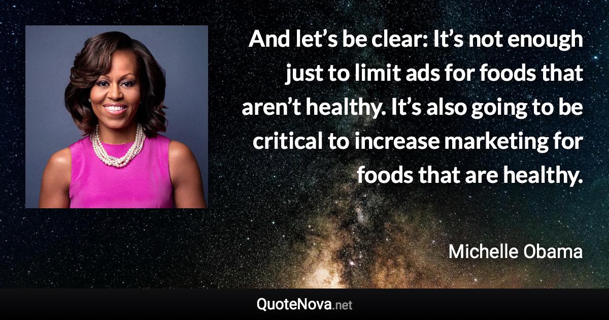 And let’s be clear: It’s not enough just to limit ads for foods that aren’t healthy. It’s also going to be critical to increase marketing for foods that are healthy. - Michelle Obama quote