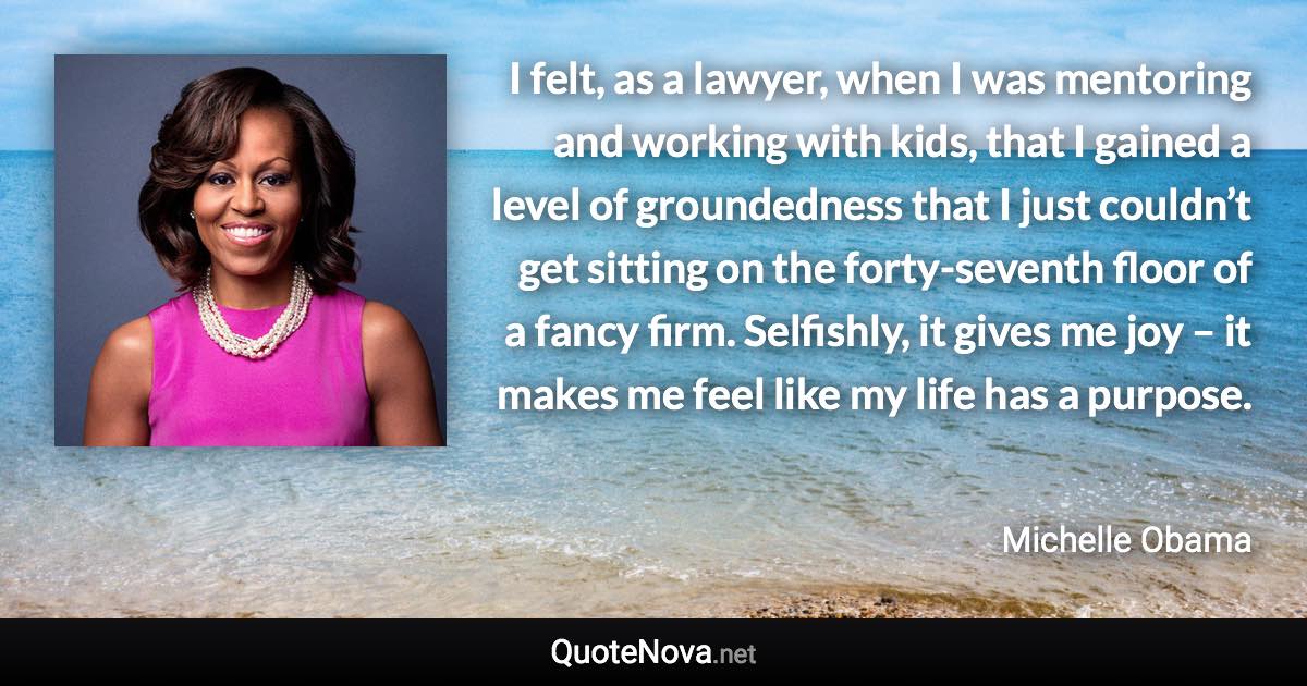 I felt, as a lawyer, when I was mentoring and working with kids, that I gained a level of groundedness that I just couldn’t get sitting on the forty-seventh floor of a fancy firm. Selfishly, it gives me joy – it makes me feel like my life has a purpose. - Michelle Obama quote