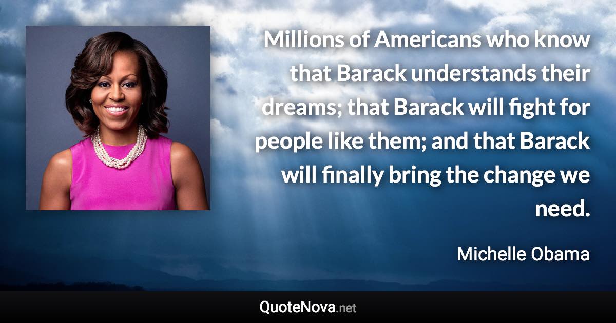 Millions of Americans who know that Barack understands their dreams; that Barack will fight for people like them; and that Barack will finally bring the change we need. - Michelle Obama quote