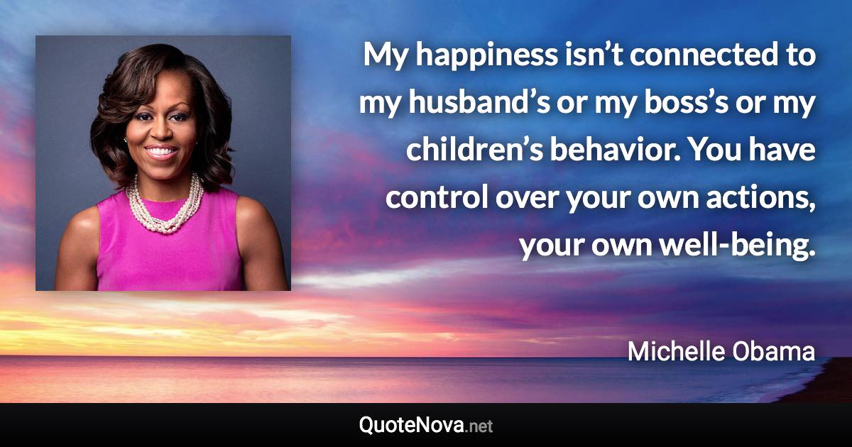 My happiness isn’t connected to my husband’s or my boss’s or my children’s behavior. You have control over your own actions, your own well-being. - Michelle Obama quote