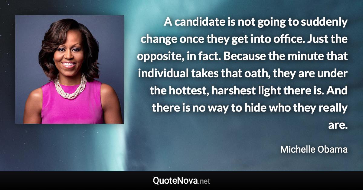 A candidate is not going to suddenly change once they get into office. Just the opposite, in fact. Because the minute that individual takes that oath, they are under the hottest, harshest light there is. And there is no way to hide who they really are. - Michelle Obama quote