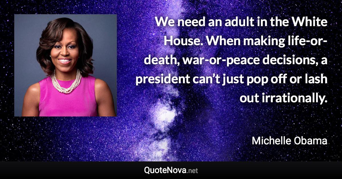 We need an adult in the White House. When making life-or-death, war-or-peace decisions, a president can’t just pop off or lash out irrationally. - Michelle Obama quote