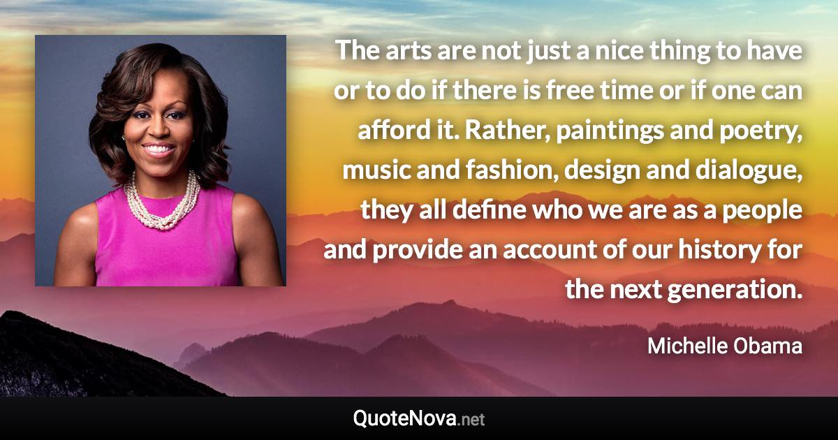 The arts are not just a nice thing to have or to do if there is free time or if one can afford it. Rather, paintings and poetry, music and fashion, design and dialogue, they all define who we are as a people and provide an account of our history for the next generation. - Michelle Obama quote