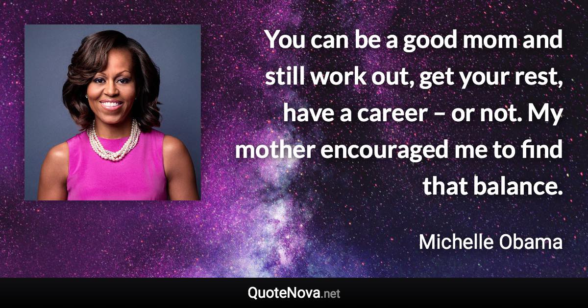 You can be a good mom and still work out, get your rest, have a career – or not. My mother encouraged me to find that balance. - Michelle Obama quote