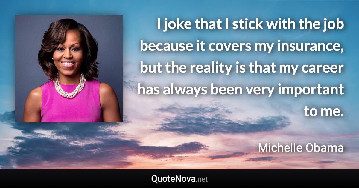 I joke that I stick with the job because it covers my insurance, but the reality is that my career has always been very important to me. - Michelle Obama quote