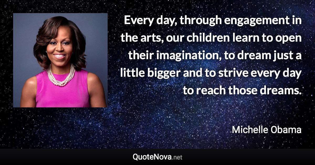 Every day, through engagement in the arts, our children learn to open their imagination, to dream just a little bigger and to strive every day to reach those dreams. - Michelle Obama quote