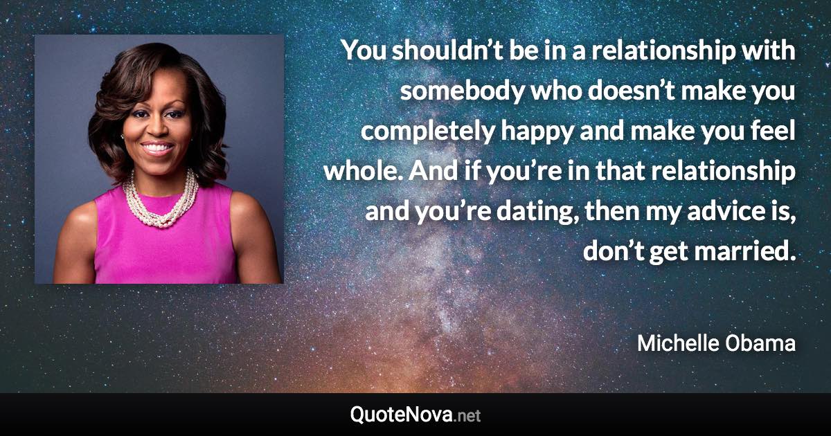 You shouldn’t be in a relationship with somebody who doesn’t make you completely happy and make you feel whole. And if you’re in that relationship and you’re dating, then my advice is, don’t get married. - Michelle Obama quote