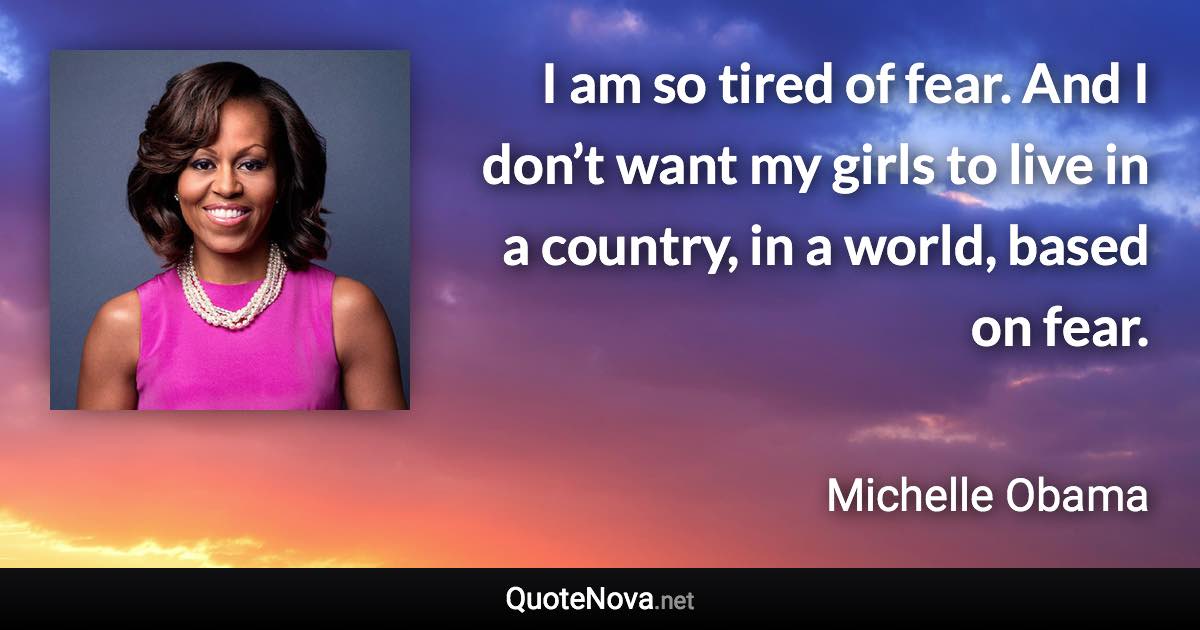 I am so tired of fear. And I don’t want my girls to live in a country, in a world, based on fear. - Michelle Obama quote