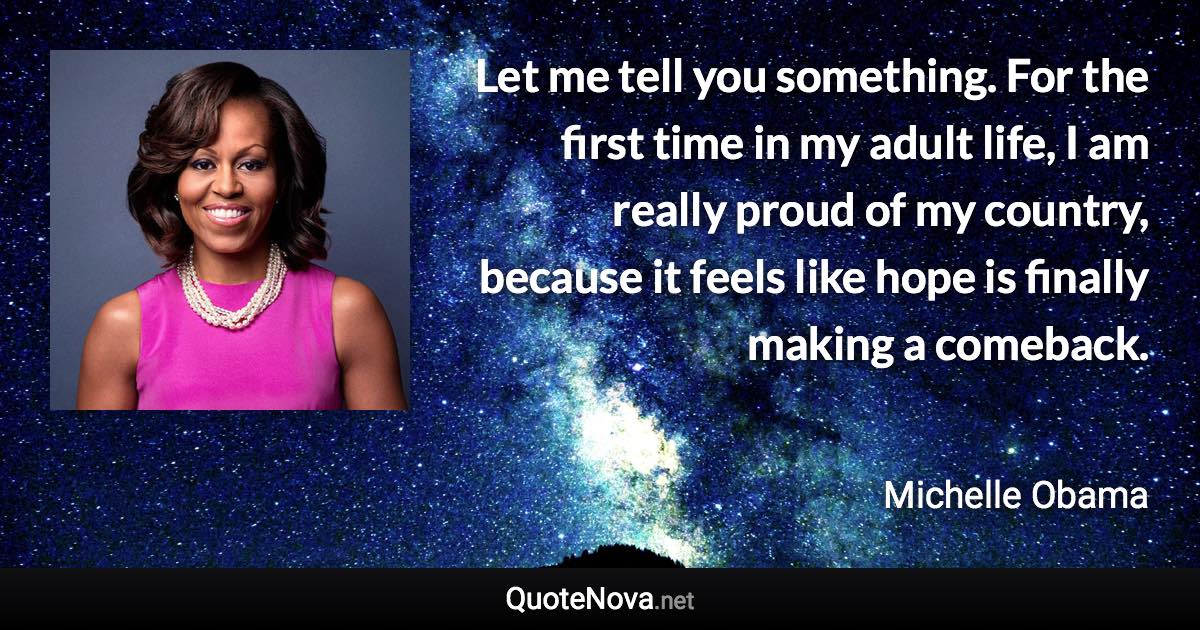 Let me tell you something. For the first time in my adult life, I am really proud of my country, because it feels like hope is finally making a comeback. - Michelle Obama quote