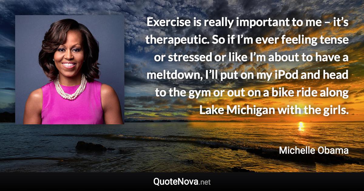 Exercise is really important to me – it’s therapeutic. So if I’m ever feeling tense or stressed or like I’m about to have a meltdown, I’ll put on my iPod and head to the gym or out on a bike ride along Lake Michigan with the girls. - Michelle Obama quote