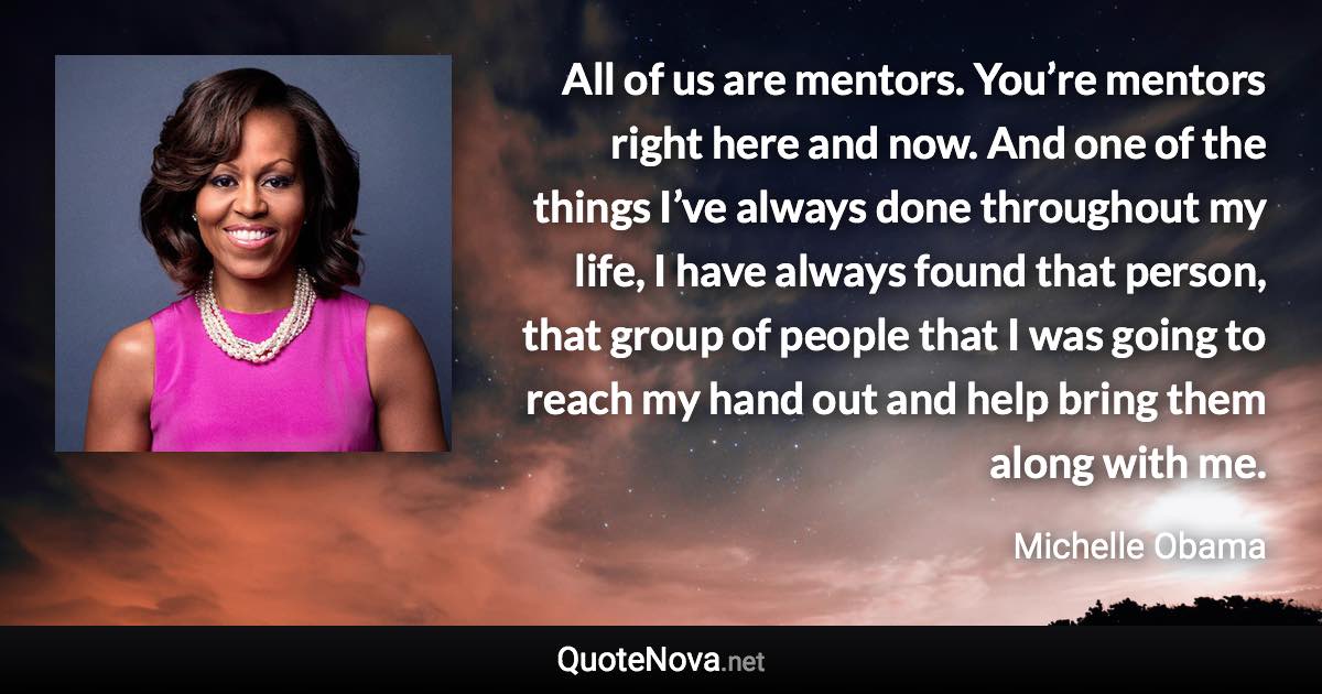 All of us are mentors. You’re mentors right here and now. And one of the things I’ve always done throughout my life, I have always found that person, that group of people that I was going to reach my hand out and help bring them along with me. - Michelle Obama quote