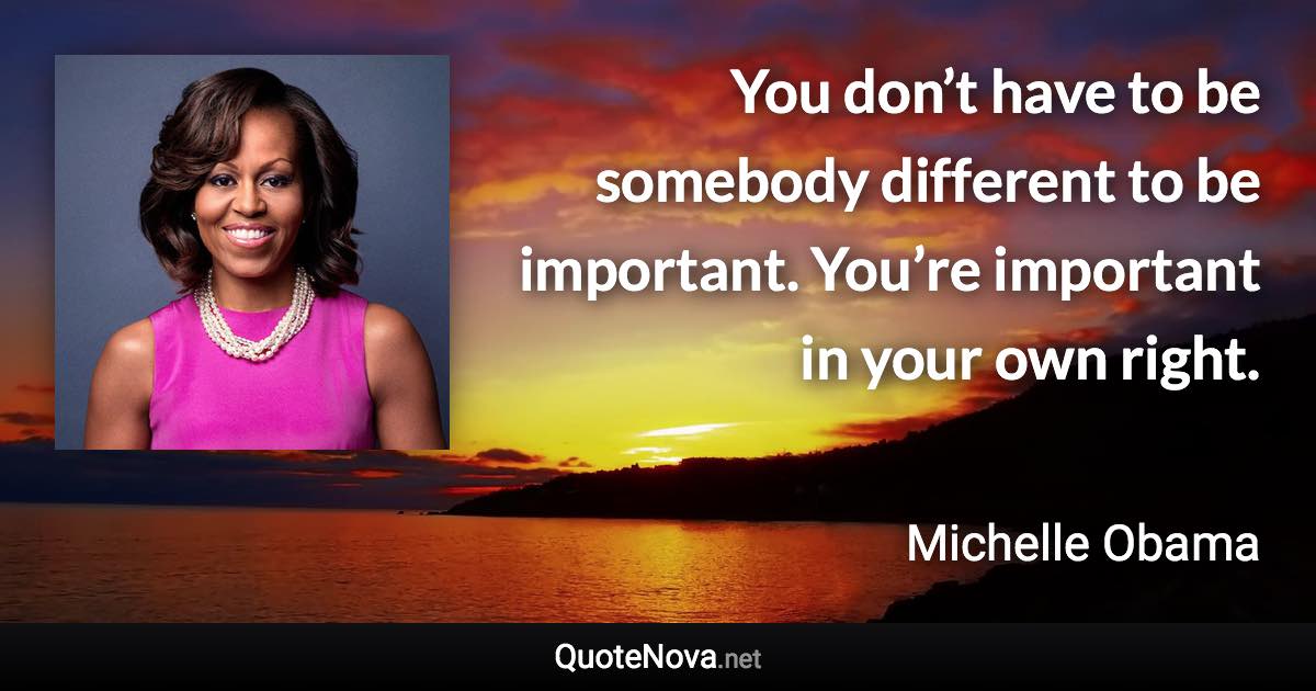 You don’t have to be somebody different to be important. You’re important in your own right. - Michelle Obama quote