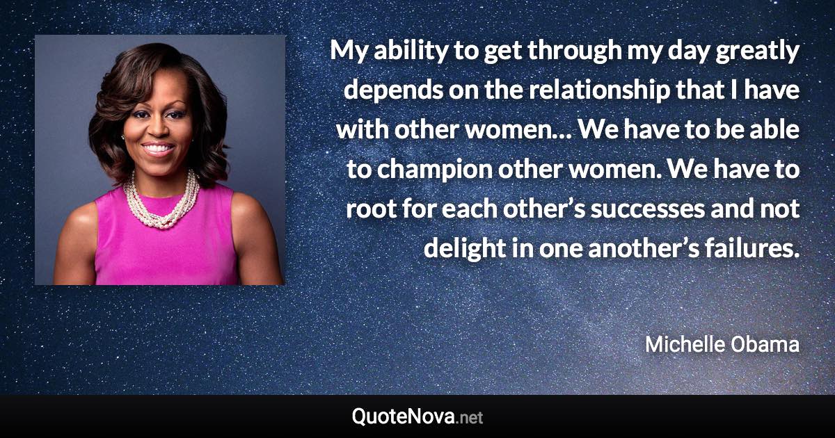 My ability to get through my day greatly depends on the relationship that I have with other women… We have to be able to champion other women. We have to root for each other’s successes and not delight in one another’s failures. - Michelle Obama quote