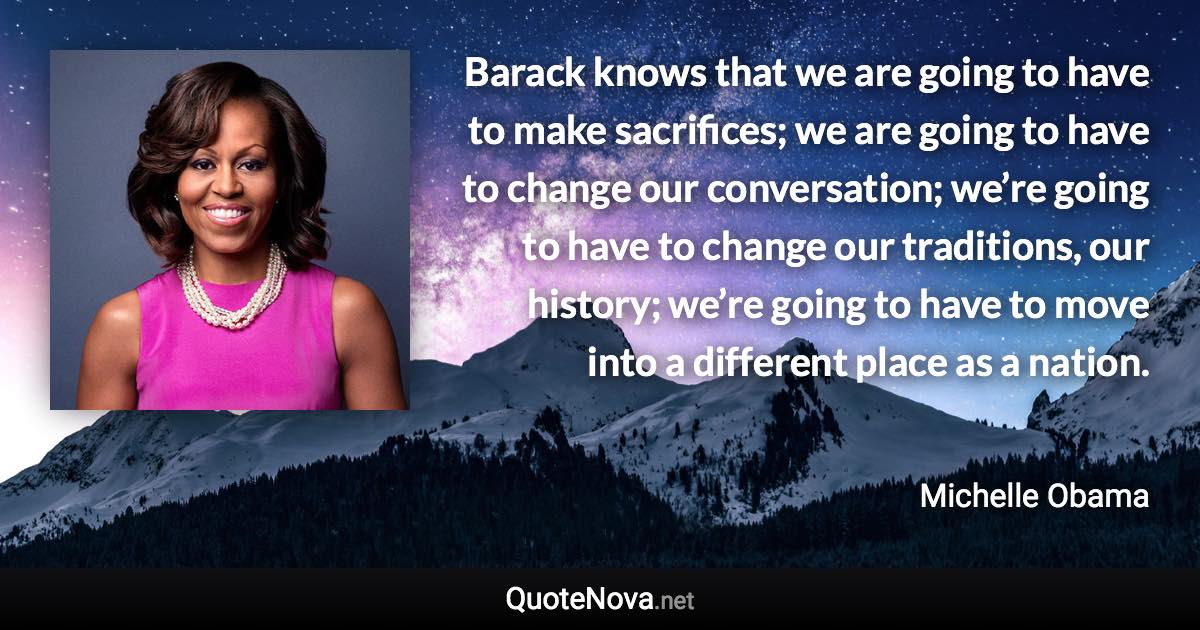 Barack knows that we are going to have to make sacrifices; we are going to have to change our conversation; we’re going to have to change our traditions, our history; we’re going to have to move into a different place as a nation. - Michelle Obama quote