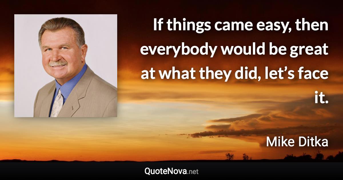 If things came easy, then everybody would be great at what they did, let’s face it. - Mike Ditka quote