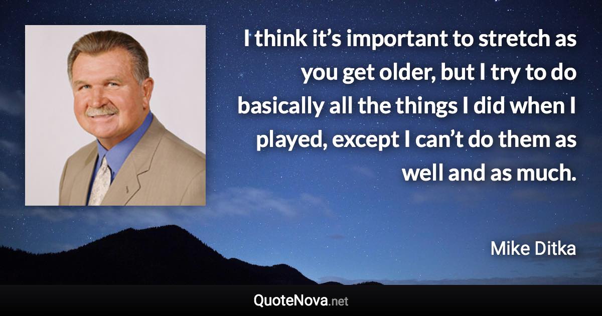 I think it’s important to stretch as you get older, but I try to do basically all the things I did when I played, except I can’t do them as well and as much. - Mike Ditka quote