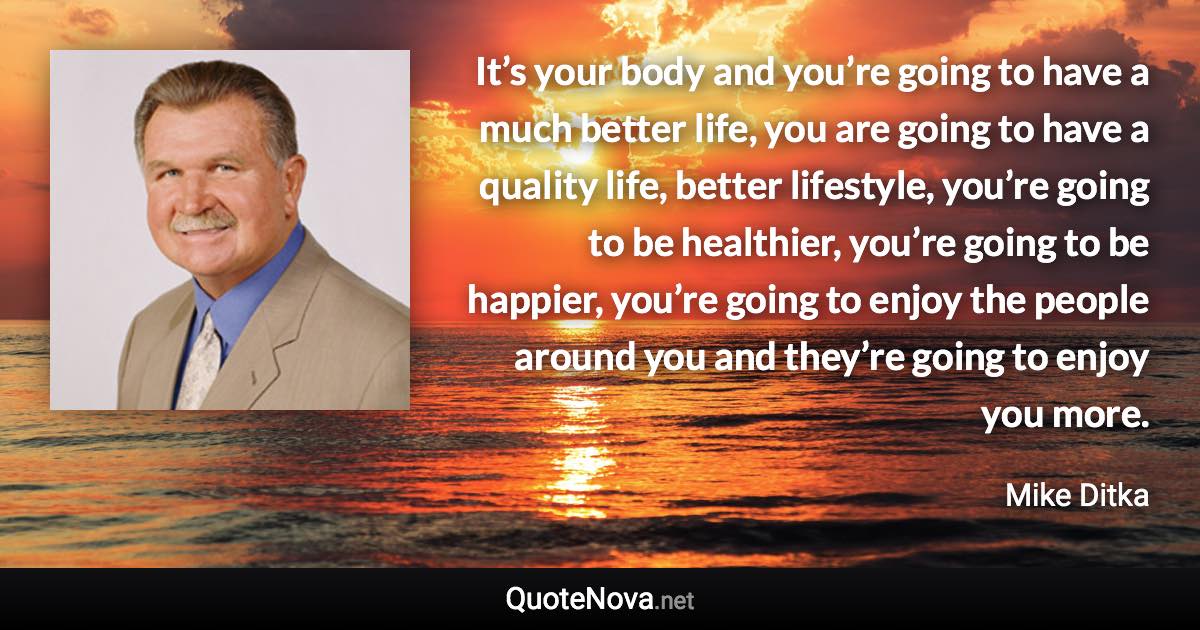 It’s your body and you’re going to have a much better life, you are going to have a quality life, better lifestyle, you’re going to be healthier, you’re going to be happier, you’re going to enjoy the people around you and they’re going to enjoy you more. - Mike Ditka quote