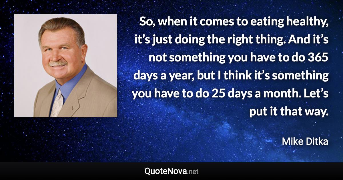 So, when it comes to eating healthy, it’s just doing the right thing. And it’s not something you have to do 365 days a year, but I think it’s something you have to do 25 days a month. Let’s put it that way. - Mike Ditka quote