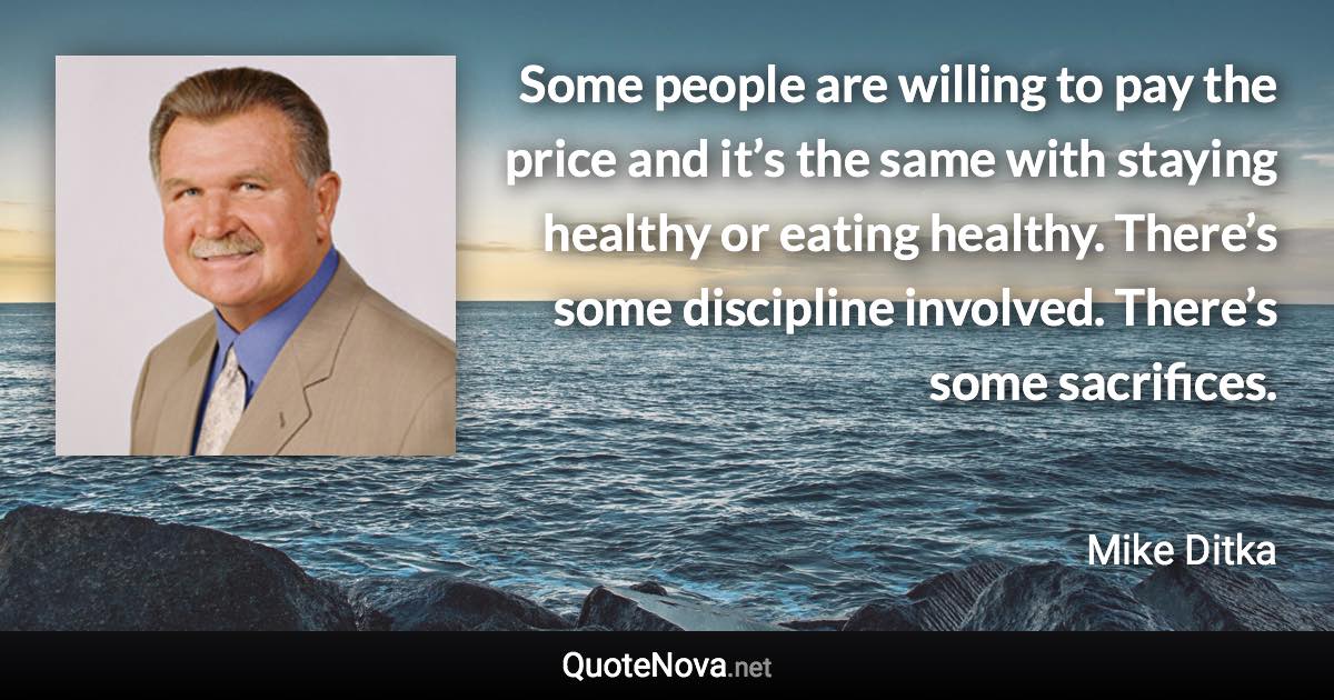 Some people are willing to pay the price and it’s the same with staying healthy or eating healthy. There’s some discipline involved. There’s some sacrifices. - Mike Ditka quote