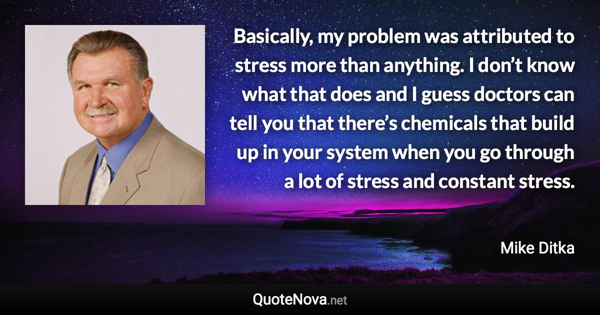 Basically, my problem was attributed to stress more than anything. I don’t know what that does and I guess doctors can tell you that there’s chemicals that build up in your system when you go through a lot of stress and constant stress. - Mike Ditka quote