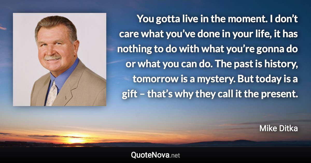 You gotta live in the moment. I don’t care what you’ve done in your life, it has nothing to do with what you’re gonna do or what you can do. The past is history, tomorrow is a mystery. But today is a gift – that’s why they call it the present. - Mike Ditka quote