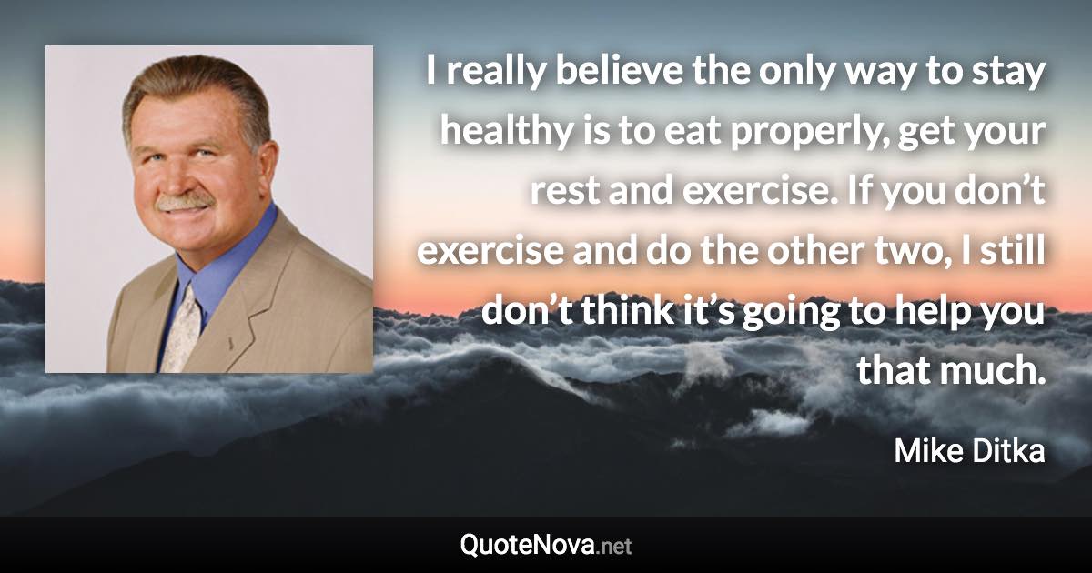 I really believe the only way to stay healthy is to eat properly, get your rest and exercise. If you don’t exercise and do the other two, I still don’t think it’s going to help you that much. - Mike Ditka quote