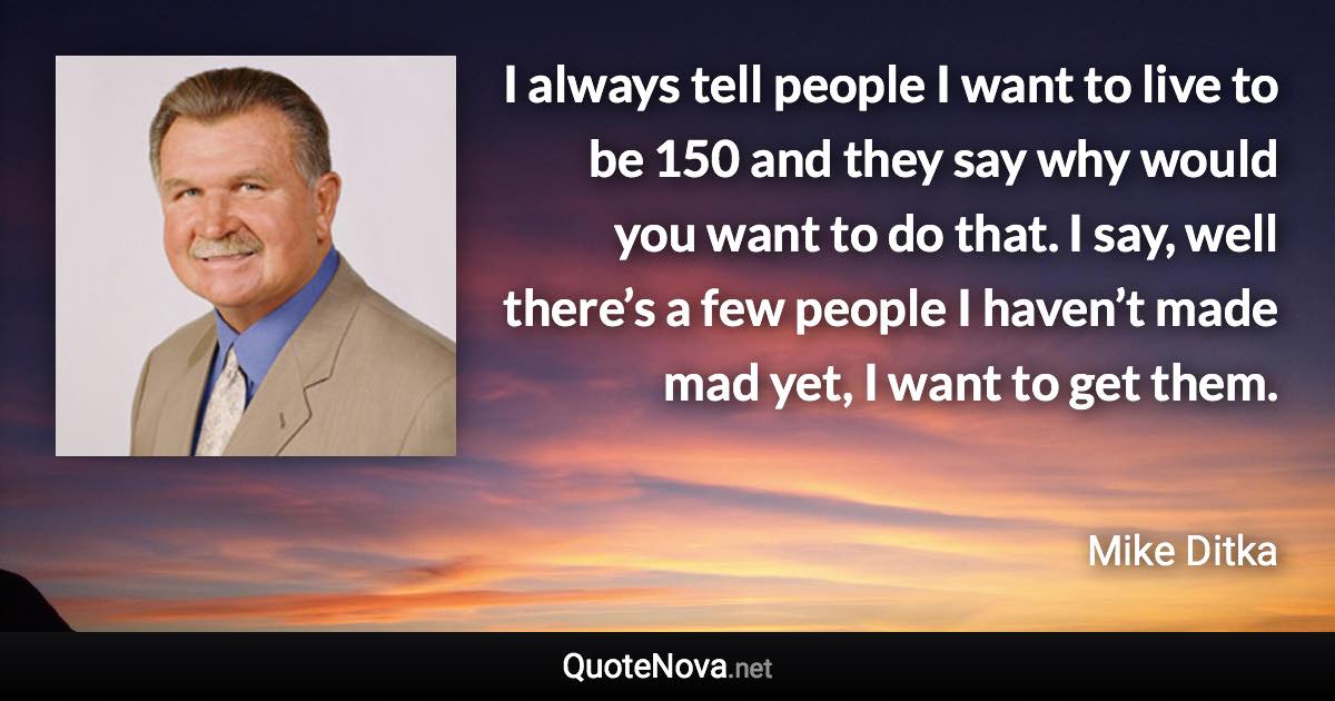 I always tell people I want to live to be 150 and they say why would you want to do that. I say, well there’s a few people I haven’t made mad yet, I want to get them. - Mike Ditka quote