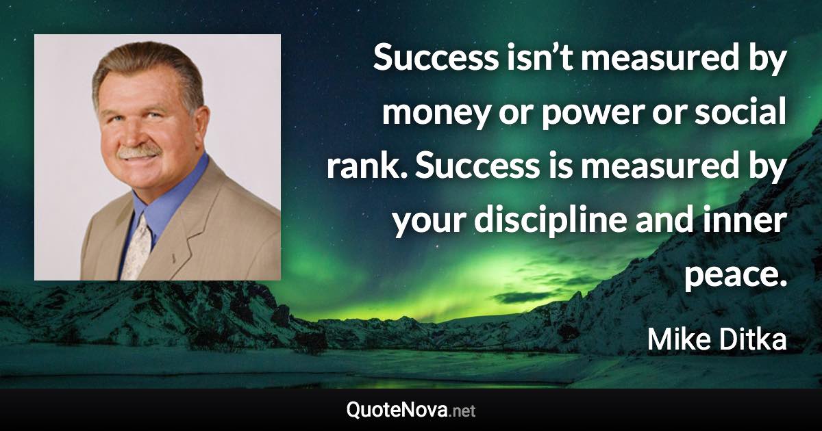 Success isn’t measured by money or power or social rank. Success is measured by your discipline and inner peace. - Mike Ditka quote