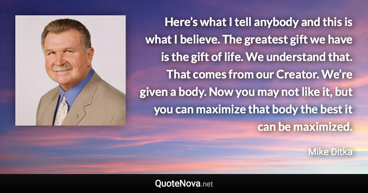 Here’s what I tell anybody and this is what I believe. The greatest gift we have is the gift of life. We understand that. That comes from our Creator. We’re given a body. Now you may not like it, but you can maximize that body the best it can be maximized. - Mike Ditka quote