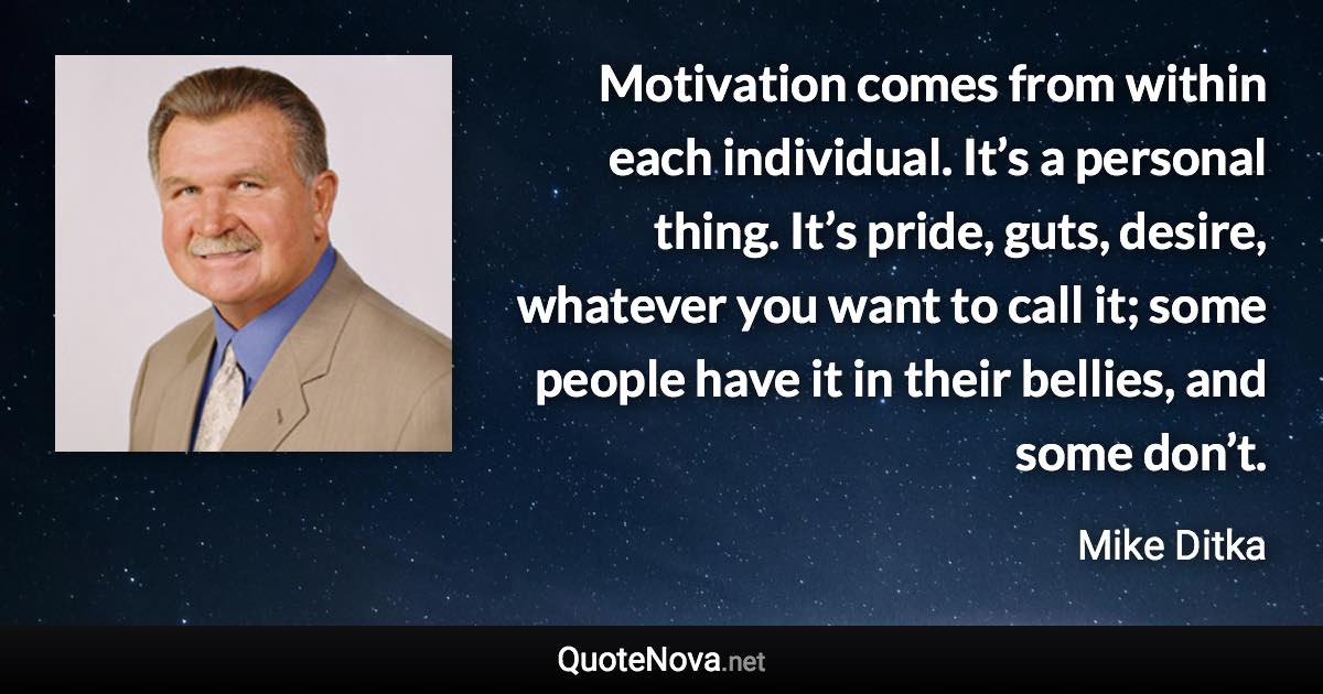 Motivation comes from within each individual. It’s a personal thing. It’s pride, guts, desire, whatever you want to call it; some people have it in their bellies, and some don’t. - Mike Ditka quote