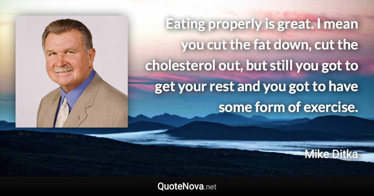 Eating properly is great. I mean you cut the fat down, cut the cholesterol out, but still you got to get your rest and you got to have some form of exercise. - Mike Ditka quote